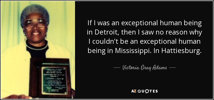 If I was an exceptional human being in Detroit, then I saw no reason why I couldn't be an exceptional human being in Mississippi. In Hattiesburg. - Victoria Gray Adams