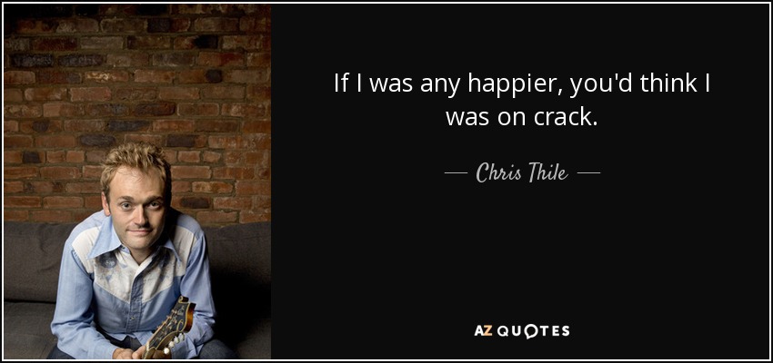 If I was any happier, you'd think I was on crack. - Chris Thile