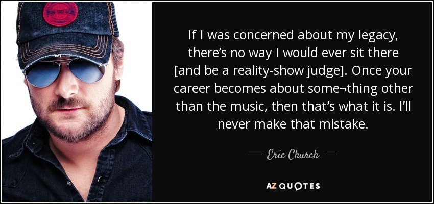If I was concerned about my legacy, there’s no way I would ever sit there [and be a reality-show judge]. Once your career becomes about some¬thing other than the music, then that’s what it is. I’ll never make that mistake. - Eric Church
