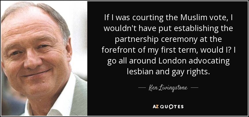 If I was courting the Muslim vote, I wouldn't have put establishing the partnership ceremony at the forefront of my first term, would I? I go all around London advocating lesbian and gay rights. - Ken Livingstone
