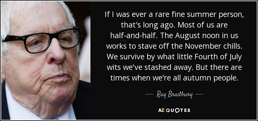 If I was ever a rare fine summer person, that's long ago. Most of us are half-and-half. The August noon in us works to stave off the November chills. We survive by what little Fourth of July wits we've stashed away. But there are times when we're all autumn people. - Ray Bradbury