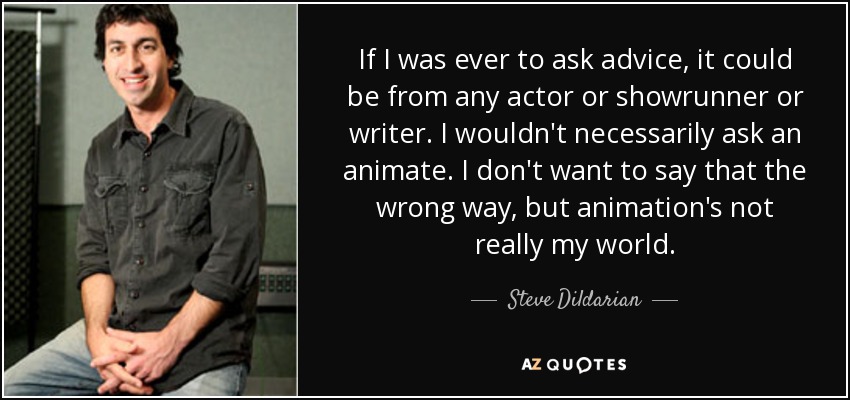If I was ever to ask advice, it could be from any actor or showrunner or writer. I wouldn't necessarily ask an animate. I don't want to say that the wrong way, but animation's not really my world. - Steve Dildarian