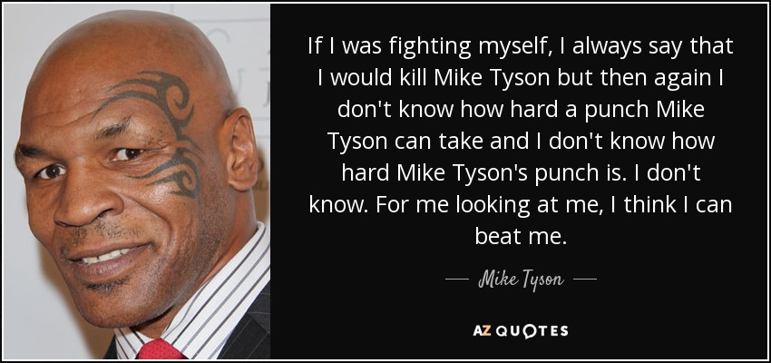 If I was fighting myself, I always say that I would kill Mike Tyson but then again I don't know how hard a punch Mike Tyson can take and I don't know how hard Mike Tyson's punch is. I don't know. For me looking at me, I think I can beat me. - Mike Tyson