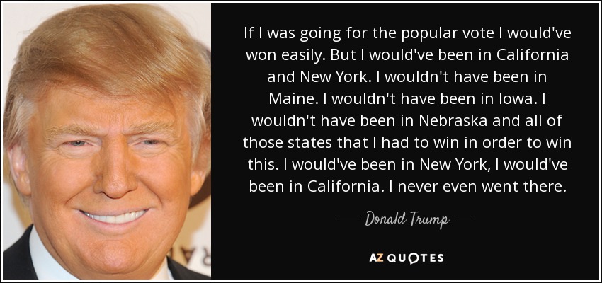 If I was going for the popular vote I would've won easily. But I would've been in California and New York. I wouldn't have been in Maine. I wouldn't have been in Iowa. I wouldn't have been in Nebraska and all of those states that I had to win in order to win this. I would've been in New York, I would've been in California. I never even went there. - Donald Trump