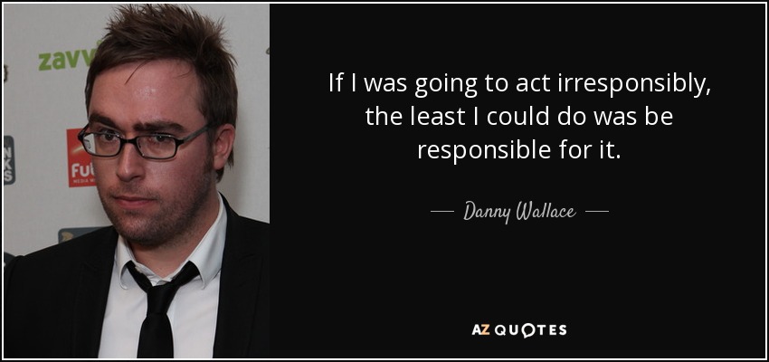 If I was going to act irresponsibly, the least I could do was be responsible for it. - Danny Wallace