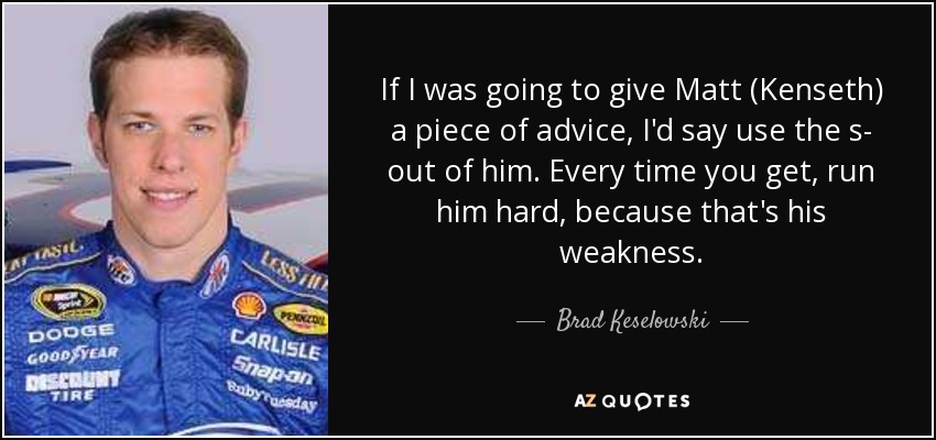 If I was going to give Matt (Kenseth) a piece of advice, I'd say use the s- out of him. Every time you get, run him hard, because that's his weakness. - Brad Keselowski