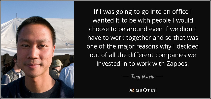 If I was going to go into an office I wanted it to be with people I would choose to be around even if we didn't have to work together and so that was one of the major reasons why I decided out of all the different companies we invested in to work with Zappos. - Tony Hsieh