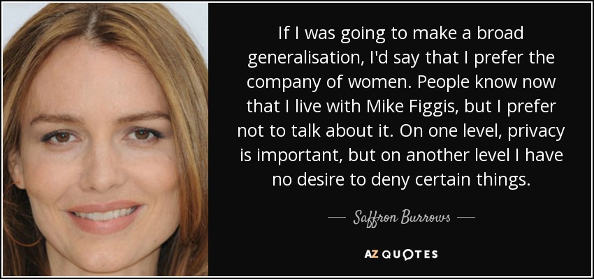 If I was going to make a broad generalisation, I'd say that I prefer the company of women. People know now that I live with Mike Figgis, but I prefer not to talk about it. On one level, privacy is important, but on another level I have no desire to deny certain things. - Saffron Burrows