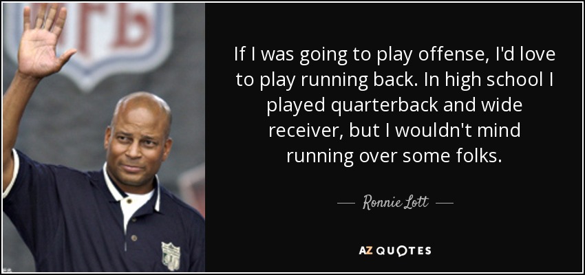 If I was going to play offense, I'd love to play running back. In high school I played quarterback and wide receiver, but I wouldn't mind running over some folks. - Ronnie Lott
