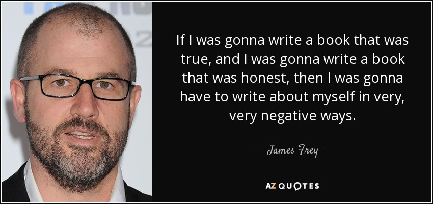 If I was gonna write a book that was true, and I was gonna write a book that was honest, then I was gonna have to write about myself in very, very negative ways. - James Frey