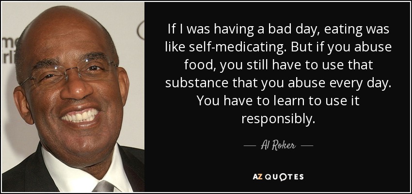 If I was having a bad day, eating was like self-medicating. But if you abuse food, you still have to use that substance that you abuse every day. You have to learn to use it responsibly. - Al Roker