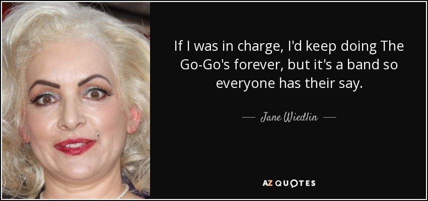 If I was in charge, I'd keep doing The Go-Go's forever, but it's a band so everyone has their say. - Jane Wiedlin