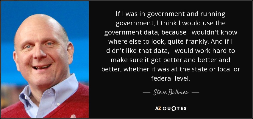 If I was in government and running government, I think I would use the government data, because I wouldn't know where else to look, quite frankly. And if I didn't like that data, I would work hard to make sure it got better and better and better, whether it was at the state or local or federal level. - Steve Ballmer