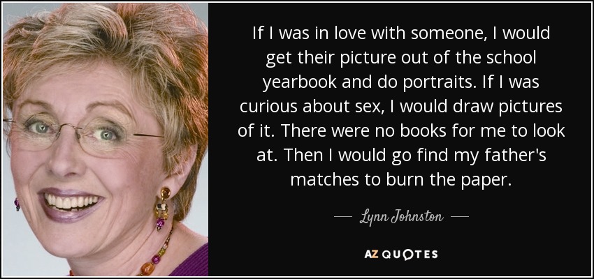If I was in love with someone, I would get their picture out of the school yearbook and do portraits. If I was curious about sex, I would draw pictures of it. There were no books for me to look at. Then I would go find my father's matches to burn the paper. - Lynn Johnston