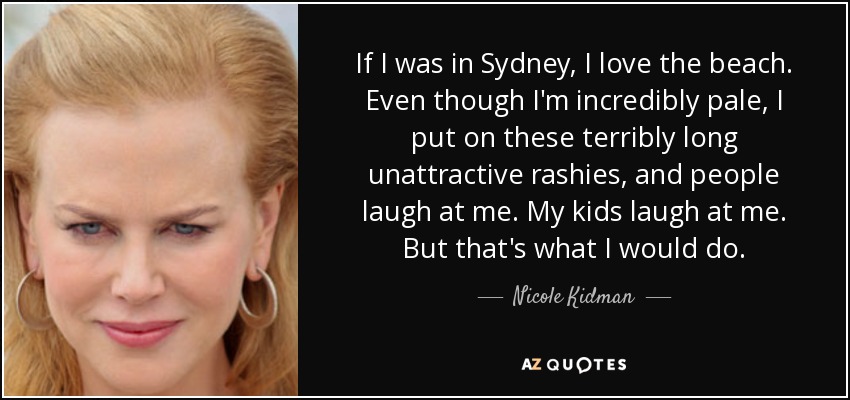 If I was in Sydney, I love the beach. Even though I'm incredibly pale, I put on these terribly long unattractive rashies, and people laugh at me. My kids laugh at me. But that's what I would do. - Nicole Kidman
