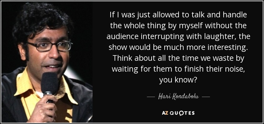If I was just allowed to talk and handle the whole thing by myself without the audience interrupting with laughter, the show would be much more interesting. Think about all the time we waste by waiting for them to finish their noise, you know? - Hari Kondabolu