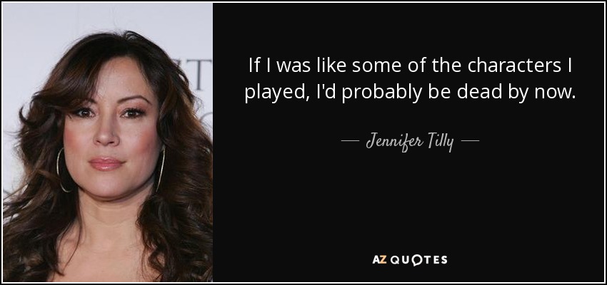 If I was like some of the characters I played, I'd probably be dead by now. - Jennifer Tilly
