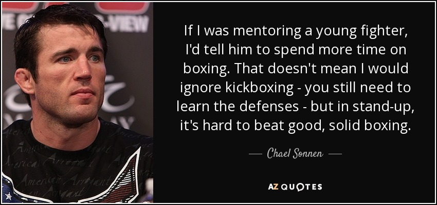 If I was mentoring a young fighter, I'd tell him to spend more time on boxing. That doesn't mean I would ignore kickboxing - you still need to learn the defenses - but in stand-up, it's hard to beat good, solid boxing. - Chael Sonnen