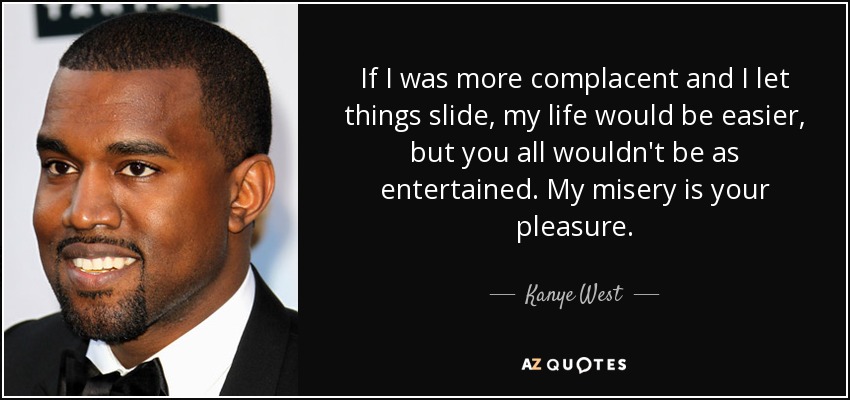 If I was more complacent and I let things slide, my life would be easier, but you all wouldn't be as entertained. My misery is your pleasure. - Kanye West