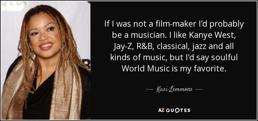 If I was not a film-maker I'd probably be a musician. I like Kanye West, Jay-Z, R&B, classical, jazz and all kinds of music, but I'd say soulful World Music is my favorite. - Kasi Lemmons