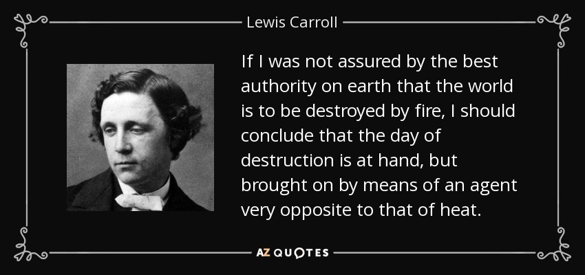If I was not assured by the best authority on earth that the world is to be destroyed by fire, I should conclude that the day of destruction is at hand, but brought on by means of an agent very opposite to that of heat. - Lewis Carroll