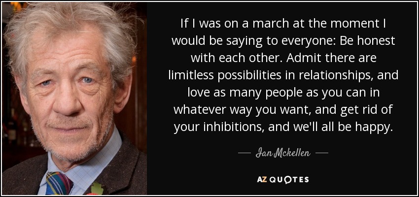 If I was on a march at the moment I would be saying to everyone: Be honest with each other. Admit there are limitless possibilities in relationships, and love as many people as you can in whatever way you want, and get rid of your inhibitions, and we'll all be happy. - Ian Mckellen
