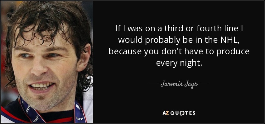 If I was on a third or fourth line I would probably be in the NHL, because you don't have to produce every night. - Jaromir Jagr