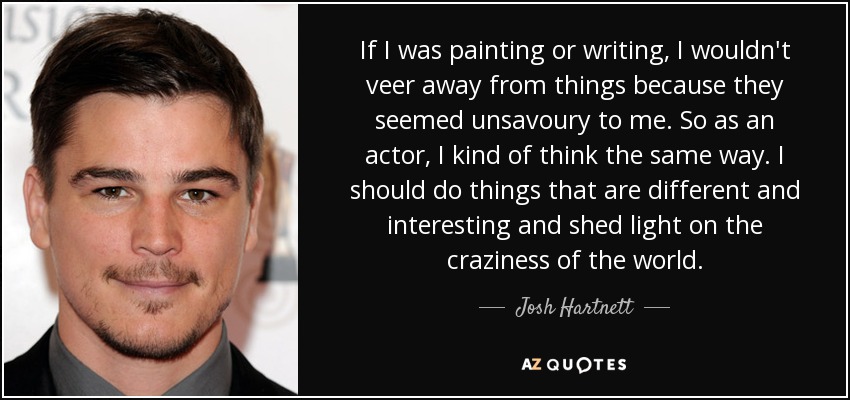 If I was painting or writing, I wouldn't veer away from things because they seemed unsavoury to me. So as an actor, I kind of think the same way. I should do things that are different and interesting and shed light on the craziness of the world. - Josh Hartnett