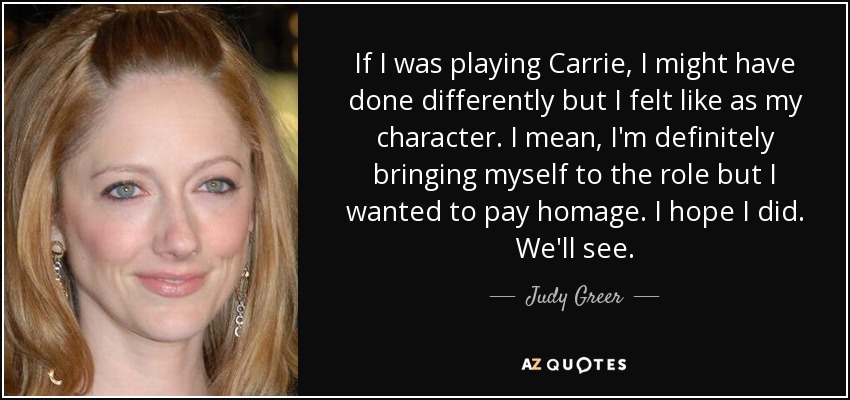 If I was playing Carrie, I might have done differently but I felt like as my character. I mean, I'm definitely bringing myself to the role but I wanted to pay homage. I hope I did. We'll see. - Judy Greer
