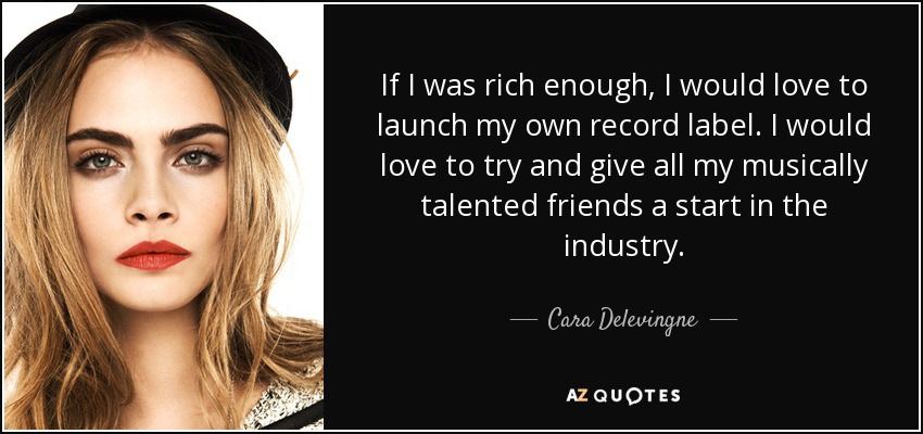 If I was rich enough, I would love to launch my own record label. I would love to try and give all my musically talented friends a start in the industry. - Cara Delevingne