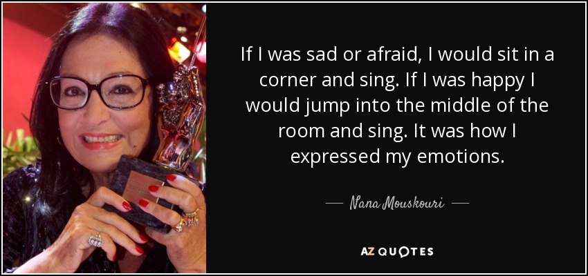 If I was sad or afraid, I would sit in a corner and sing. If I was happy I would jump into the middle of the room and sing. It was how I expressed my emotions. - Nana Mouskouri