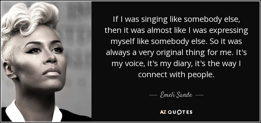 If I was singing like somebody else, then it was almost like I was expressing myself like somebody else. So it was always a very original thing for me. It's my voice, it's my diary, it's the way I connect with people. - Emeli Sande