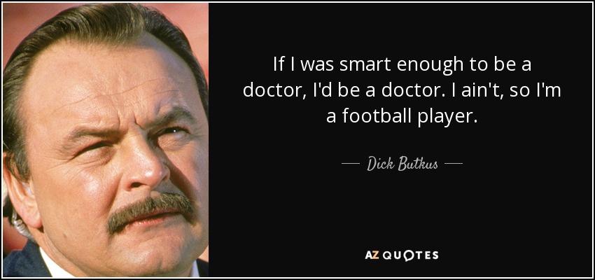 If I was smart enough to be a doctor, I'd be a doctor. I ain't, so I'm a football player. - Dick Butkus