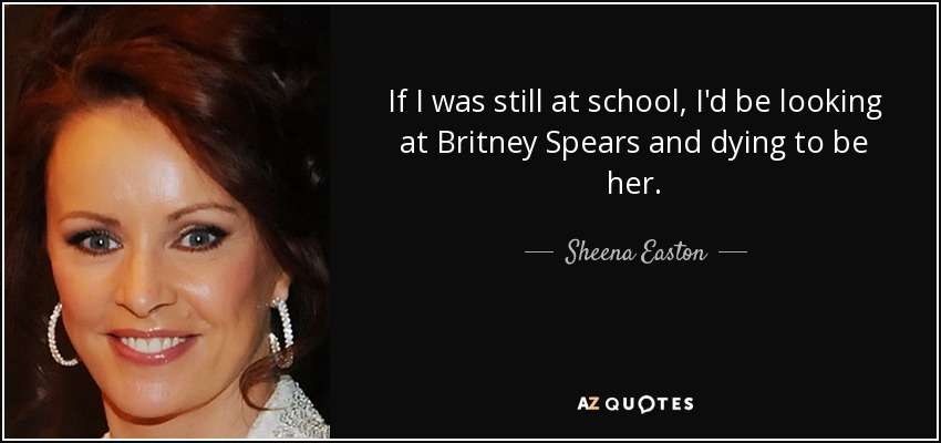 If I was still at school, I'd be looking at Britney Spears and dying to be her. - Sheena Easton