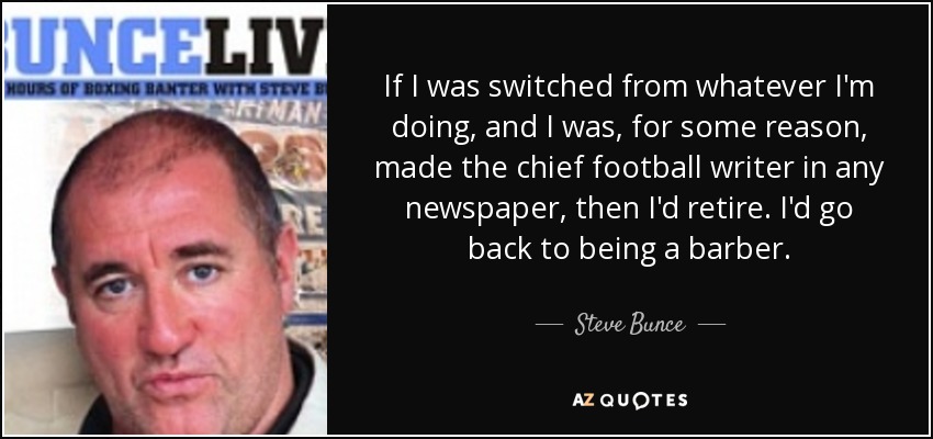 If I was switched from whatever I'm doing, and I was, for some reason, made the chief football writer in any newspaper, then I'd retire. I'd go back to being a barber. - Steve Bunce