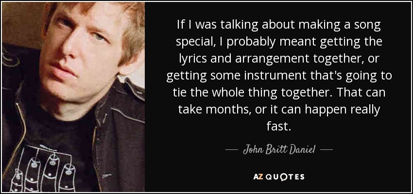 If I was talking about making a song special, I probably meant getting the lyrics and arrangement together, or getting some instrument that's going to tie the whole thing together. That can take months, or it can happen really fast. - John Britt Daniel