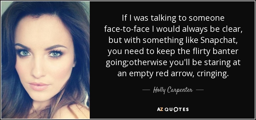 If I was talking to someone face-to-face I would always be clear, but with something like Snapchat, you need to keep the flirty banter going;otherwise you'll be staring at an empty red arrow, cringing. - Holly Carpenter