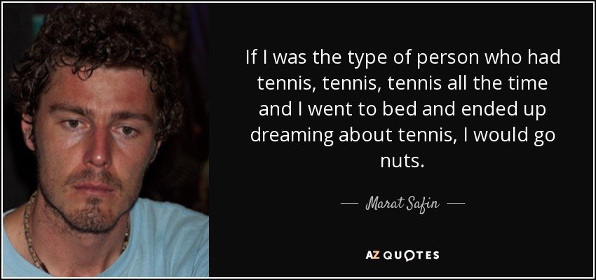 If I was the type of person who had tennis, tennis, tennis all the time and I went to bed and ended up dreaming about tennis, I would go nuts. - Marat Safin