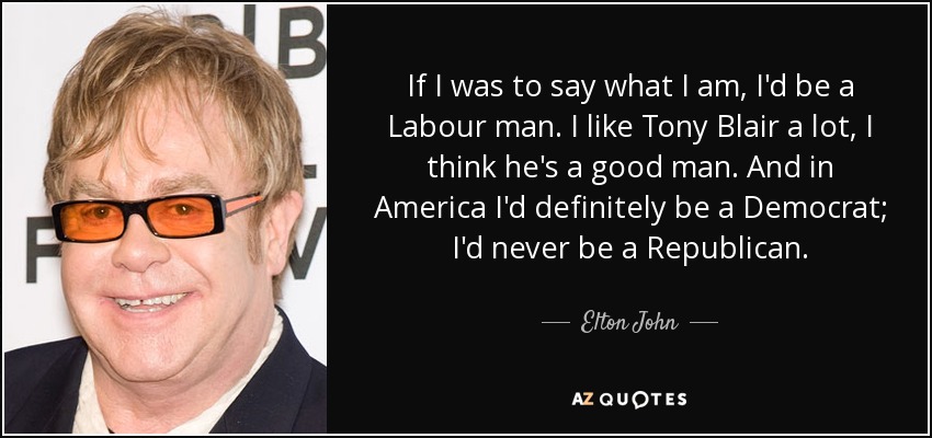 If I was to say what I am, I'd be a Labour man. I like Tony Blair a lot, I think he's a good man. And in America I'd definitely be a Democrat; I'd never be a Republican. - Elton John