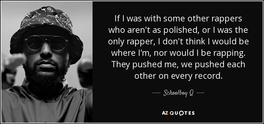 If I was with some other rappers who aren't as polished, or I was the only rapper, I don't think I would be where I'm, nor would I be rapping. They pushed me, we pushed each other on every record. - Schoolboy Q