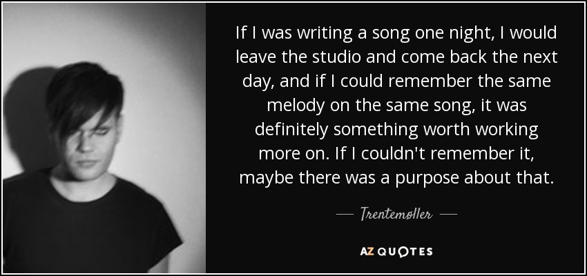 If I was writing a song one night, I would leave the studio and come back the next day, and if I could remember the same melody on the same song, it was definitely something worth working more on. If I couldn't remember it, maybe there was a purpose about that. - Trentemøller