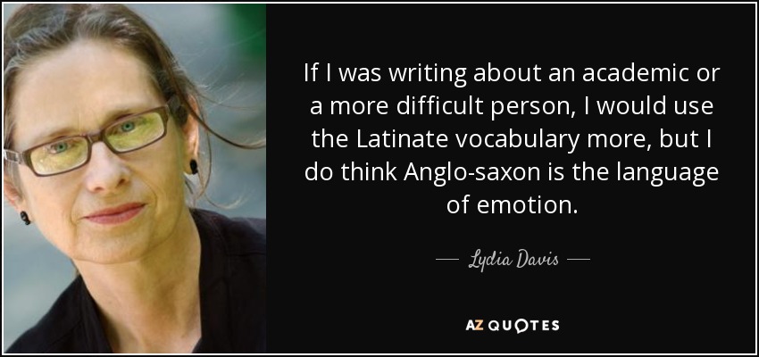 If I was writing about an academic or a more difficult person, I would use the Latinate vocabulary more, but I do think Anglo-saxon is the language of emotion. - Lydia Davis