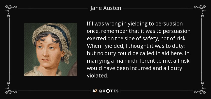 If I was wrong in yielding to persuasion once, remember that it was to persuasion exerted on the side of safety, not of risk. When I yielded, I thought it was to duty; but no duty could be called in aid here. In marrying a man indifferent to me, all risk would have been incurred and all duty violated. - Jane Austen