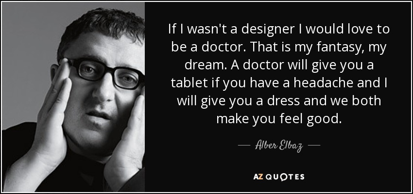 If I wasn't a designer I would love to be a doctor. That is my fantasy, my dream. A doctor will give you a tablet if you have a headache and I will give you a dress and we both make you feel good. - Alber Elbaz