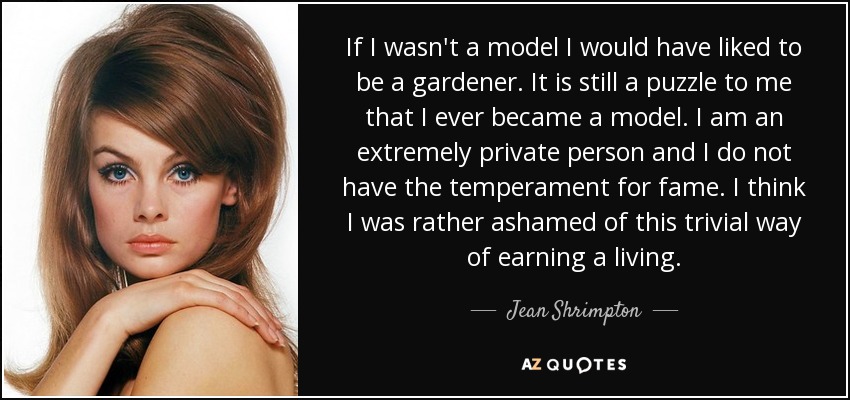 If I wasn't a model I would have liked to be a gardener. It is still a puzzle to me that I ever became a model. I am an extremely private person and I do not have the temperament for fame. I think I was rather ashamed of this trivial way of earning a living. - Jean Shrimpton