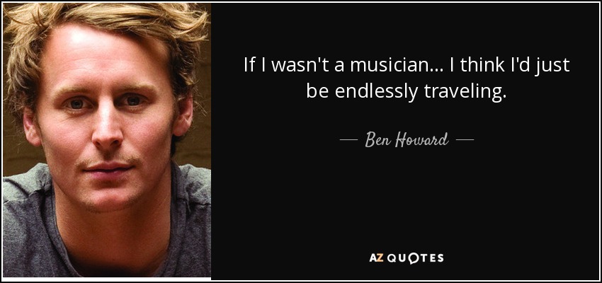 If I wasn't a musician... I think I'd just be endlessly traveling. - Ben Howard