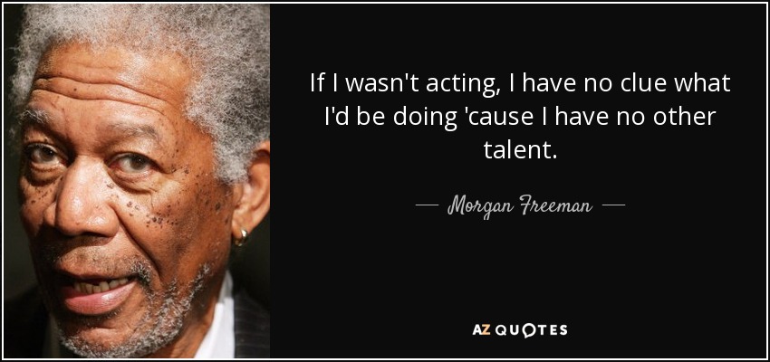 If I wasn't acting, I have no clue what I'd be doing 'cause I have no other talent. - Morgan Freeman