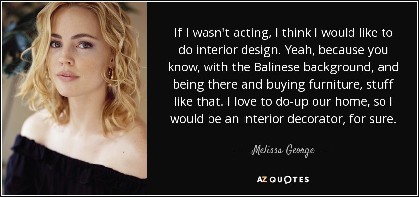 If I wasn't acting, I think I would like to do interior design. Yeah, because you know, with the Balinese background, and being there and buying furniture, stuff like that. I love to do-up our home, so I would be an interior decorator, for sure. - Melissa George