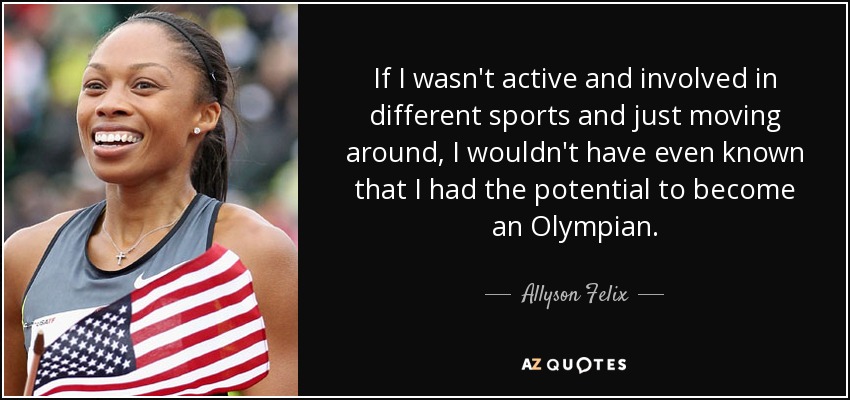 If I wasn't active and involved in different sports and just moving around, I wouldn't have even known that I had the potential to become an Olympian. - Allyson Felix