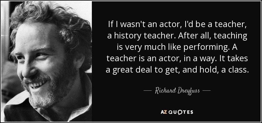 If I wasn't an actor, I'd be a teacher, a history teacher. After all, teaching is very much like performing. A teacher is an actor, in a way. It takes a great deal to get, and hold, a class. - Richard Dreyfuss